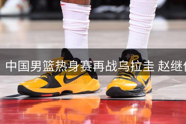 中国男篮热身赛再战乌拉圭 赵继伟或回归助阵