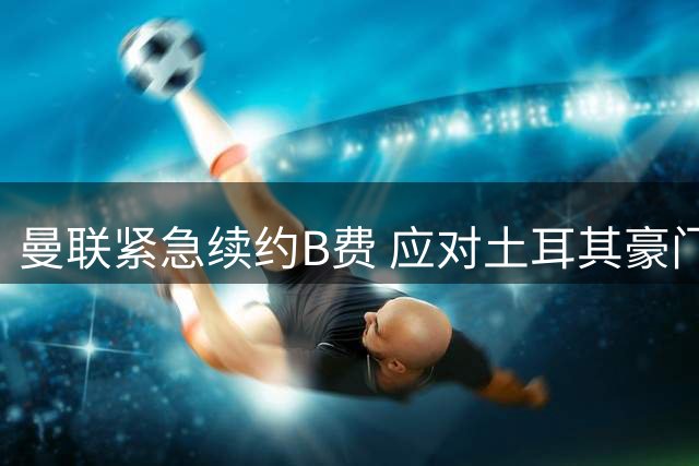 曼联紧急续约B费 应对土耳其豪门高价挖角