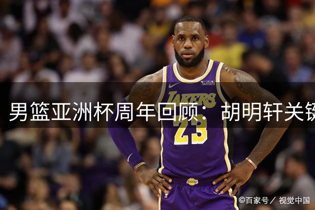 男篮亚洲杯周年回顾：胡明轩关键球失手 赵睿当打之年缺席国家队