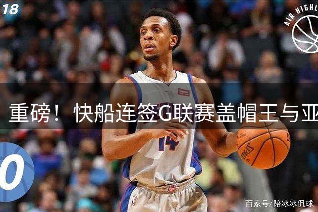 重磅！快船连签G联赛盖帽王与亚洲控卫 小卡交易恐因合同门搁浅