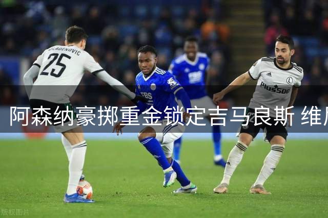 阿森纳豪掷重金锁定吉马良斯 维尼修斯续约皇马尘埃落定